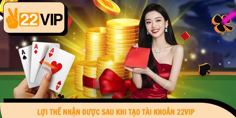 Lợi thế nhận được sau khi tạo tài khoản 22Vip